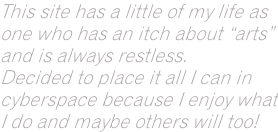This site has a little of my life as  one who has an itch about “arts”  and is always restless.  Decided to place it all I can in cyberspace because I enjoy what I do and maybe others will too!